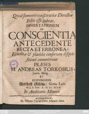 Dissertationem De Conscientia Antecedente Recta Et Erronea, Eruditae & placidae censorum disquisitioni committunt Praeses M. Andreas Torkosius, Iaurin. Hung. Et Respondens Gotthelff Schütze/ Gorlitz Lusat. ad d. 6. Febr. A. MDCXCVII. ...