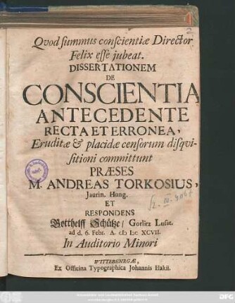 Dissertationem De Conscientia Antecedente Recta Et Erronea, Eruditae & placidae censorum disquisitioni committunt Praeses M. Andreas Torkosius, Iaurin. Hung. Et Respondens Gotthelff Schütze/ Gorlitz Lusat. ad d. 6. Febr. A. MDCXCVII. ...