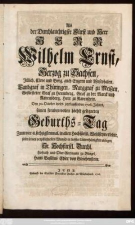 Als Der Durchlauchtigste Fürst und Herr, Herr Wilhelm Ernst, Herzog zu Sachsen, Jülich, Cleve und Berg, ... Den 30. October dieses jetztlauffenden 1726. Jahres, seinen freuden-vollen höchst gesegneten Geburths-Tag Zum vier- u. sechzigstenmal, in allen Hochfürstl. Wohlseyn erlebte, solte seinen verpflichtesten Wunsch in tieffster Unterthänigkeit ablegen Sr. Hochfürstl. Durchl. Hofrath und Ober-Amtmann zu Bürgel, Hans Basilius Edler von Gleichenstein