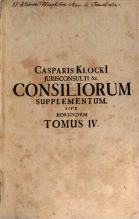 Consiliorum Casparis Klocki[i], JC. Eminentissimi, Com. Cæs. Pal. &c. Stvdio Et Opera Collectorvm Tomus ... : In Quo Ss. Cæs. Majest. Archi-Episcoporum, Electorum, Archi-Ducum, Principum, Comitum, Baronum, Civitatum Imperialum, &c. Reservata, ac Territorialia Superioritatis & Reglaium, Primariarum Precum, Postarum, ..., Tomus Quartus. Supplementum Consiliorum Casparis Klockii, Jurisconsulti Quondam Eminentissimi, Somitis Palatini Caesarei, Sive Consiliorum noviter repertorum Tomus Novus, &, respectu priorum ...