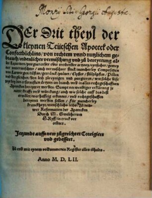 Kleine Apoteck oder Confecctbüchlin Der ... Theyl der kleinen Apoteck oder Confecctbüchlins : wie alle Latwergen, Confect, Conserven, u. Eynbeytzungen etc, von mancherley Früchten, Blumen, Kreütern u. Wurtzeln ... e. yeder für sich selbs, mit ringem Kosten, kleinar Müh, auff d. gerechtest u. best bereyten, u. zu d. Notturfft behalten soll ; auch nützl. Erklärung d. Natur dieser Stuck, war zu e. yedes nutzl. gebraucht werden mög, zeitl. Leben zu erhalten, u. schwere Kranckheyt zuvertreiben, [3]. Der Drit theyl der kleynen Teutschen Apoteck oder Confectbüchlins ...