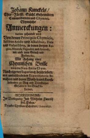 Johann Kunckels ... Chymische Anmerckungen : darinn gehandelt wird Von denen Principiis Chymicis, Salibus Acidis und Alkalibus, Fixis und Volatilibus, in denen dreyen Regnis ... ; Mit Anhang einer Chymischen Brille contra Non-entia Chym. ...