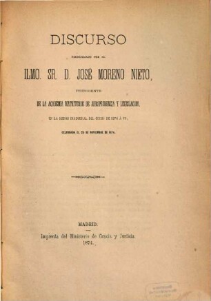 Discurso pornunciado por el Ilmo. Sr. D. José Moreno Nieto, Presidente de la Academia Matritense de Jurisprudencia y Legislación, en la sesion inaugural del curso de 1874 á 75, celebrada el 26 de noviembre de 1874 : Celebrada el 26 die noviembre de 1874