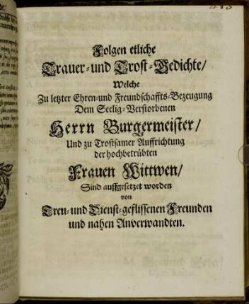 Folgen etliche Trauer- und Trost-Gedichte/ Welche Zu letzter Ehren- und Freundschaffts-Bezeugung Dem Seelig Verstorbenen Herrn Burgermeister/ Und zu Trostsamer Auffrichtung der hochbetrübten Frauen Wittwen/ Sind auffgesetzet worden von Treu- und Dienst-geflissenen Freunden und nahen Anverwandten