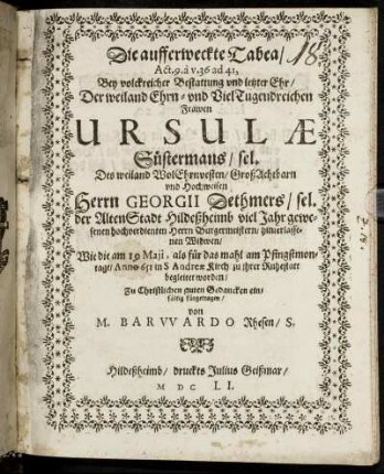 Die aufferweckte Tabea/ Act. 9. a v. 36 ad 41 : Bey volckreicher Bestattung und letzter Ehr/ Der weiland Ehrn- und VielTugendreichen Frawen Ursulae Süstermans/ sel. Des weiland WolEhrnvesten/ GroßAchtbarn und Hochweisen Herrn Georgii Dethmers/ sel. der AltenStadt Hildeßheimb viel Jahr gewesenen hochverdienten Herrn Burgermeistern/ hinterlassenen Widwen/ Wie die am 19 Maii, als für das mahl am Pfingstmontage/ Anno 651 in S Andreae Kirch/ zu ihrer Ruhestatt begleitet worden/ Zu Christlichen guten Gedancken einfältig fürgetragen