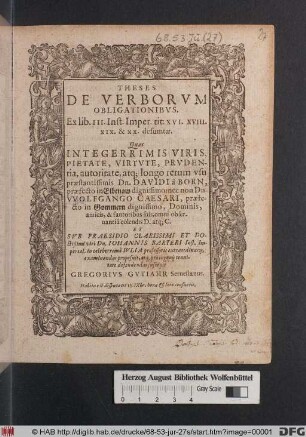 THESES || DE VERBORVM || OBLIGATIONIBVS. || Ex lib. III. Inst. Imper. tit: XVI. XVIII. || XIX. & XX: desumtæ. || Quas || ... || SVB PRAESIDIO CLARISSIMI ET DO- ||ctißimi viri Dn. IOHANNIS BARTERI ... || ... defendendas sucepit || GREGORIVS GVTIAHR Seruestanus. || ... ||