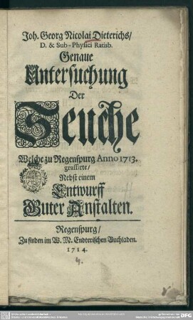 Joh. Georg Nicolai Dieterichs, D. & Sub Physici Ratisb. Genaue Untersuchung der Seuche Welche zu Regensburg Anno 1713. grassirte : Nebst einem Entwurff Guter Anstalten