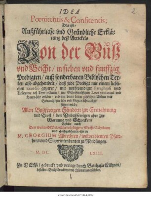 Idea Poenitentis & Confitentis; Das ist: Außführliche und Gründliche Erklärung deß Artickels Von der Buß und Beicht : in sieben und funffzig Predigten/ auß sonderbaren Biblischen Texten also abgehandelt/ daß jede Predigt mit einem lieblichen Exordio gezieret/ mit nothwendiger Paraphrasi und Außlegung deß Texts erläutert/ mit Schrifftmässigem Loco communi und Haupt-Lehr erkläret/ und mit denen darzu gehörigen Usibus und Gebrauch/ zur Lehr und Gegen-Lehr/ außgeführet wird ...