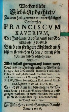 Wochentliche Liebs-Andachten Zu dem heiligen vnd wunderthätigen Vorsprecher Franciscvm Xaverivm, Der Indianer Apostel, auß der Gesellschafft Jesu : Vmb ein selligen Abschied auß disem sterblichen Leben, durch sein Vorbitt vnd Nachfolge zu erhalten ...