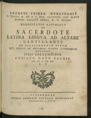 Ernesti Frider. Wernsdorfi[i] S. Theol. D. Et P. P. Ord. Alvmnor. Reg. Elect Ephori Collegi[i] Theol. H. T. Decani Exercitatio Litvrgica De Sacerdote Latina Lingva Ad Altare Cantillante Ad Illvstrandvm Ritvm Qvi Festis In Ecclesia Diebvs Vitebergae Obtinet Ipsis Sollemnibvs Christo Nato Sacris An. MDCCLXI P. P