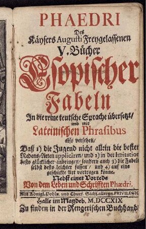 Phaedri Des Käysers Augusti Freygelassenen V. Bücher Esopischer Fabeln : In die reine teutsche Sprache übersetzt, und mit Lateinischen Phrasibus also versehen, Daß 1) die Jugend nicht allein die besten Redens-Arten appliciren, und 2) in der Imitation desto glücklicher anbringen, sondern auch 3) die Fabeln selbst desto leichter fassen, und 4) auf eine geshickte Art vortragen könne ; Nebst einer Vorrede Von dem Leben und Schrifften Phaedri