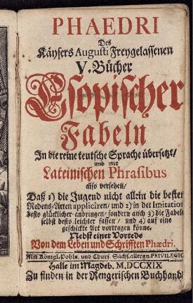 Phaedri Des Käysers Augusti Freygelassenen V. Bücher Esopischer Fabeln : In die reine teutsche Sprache übersetzt, und mit Lateinischen Phrasibus also versehen, Daß 1) die Jugend nicht allein die besten Redens-Arten appliciren, und 2) in der Imitation desto glücklicher anbringen, sondern auch 3) die Fabeln selbst desto leichter fassen, und 4) auf eine geshickte Art vortragen könne ; Nebst einer Vorrede Von dem Leben und Schrifften Phaedri