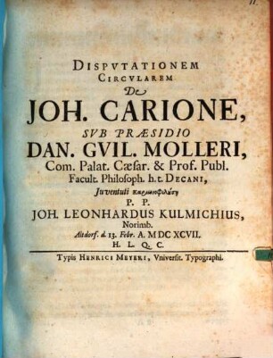 Disputationem Circularem De Joh. Carione, Sub Praesidio Dan. Guil. Molleri, Com. Palat. Caesar. & Prof. Publ. Facult. Philosoph. h.t. Decani, Iuventuti Kariōnophilusē P.P. Joh. Leonhardus Kulmichius, Norimb. Altdorf. d. 13. Febr. A. MDCXCVII. H.L.Q.C.