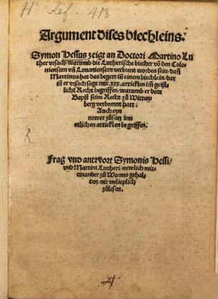 Argument dises biechleins, Symon Hessus zeigt an Doctori Martino Luther vrsach, warumb die Lutherische biecher vo[n] den Coloniensern vn[d] Louaniensern verbrent worden sein : dan[n] Martinus hat das begert in[n] einem biechlein, darin[n] er vrsach sagt mit xxx. articklen im[m] geistlichen Recht begriffen, warumb er dem Bapst seine Recht zu Wittenberg verbrennt hatt ; Auch eyn newer zusatz inn etlichen articklen begriffen