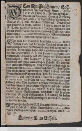Dem Durchleüchtigen/ Hochgebornen Fürsten ... Ludwigen/ Fürsten zu Anhalt ... fürgetragen/ Was an S. F. Gn. Melchior Oelschlegel/ Buchführer und Drücker zu Halle/ Unterm I. dieses [et]c. wegen der von S. F. Gn. hiebevor in desselben Sachen/ entgegen und wieder Peter Schmieden und Christoph Salfelden/ ausgelassenen Rescripten und Verordnungen/ Unerthänig gelangen lassen/ darbenebenst suchet und bittet ... : Welches Hochgedacht S. F. Gn. erwehnten Supplicanten zum Bescheydt ... anbefohlen: Signatum Cöthen/ am 2. Iulii [...]no 1636.