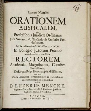 Favente Numine ad Orationem Auspicalem, qua Professionis Juridicæ Ordinariæ Juris Saxonici & Tractationis Cursoriæ Pandectarum, Post Sacra Matutina d. XXV. Octobr. A. MDCCII. In Collegio JCtorum Petrino exordium facere constituit Rectorem Academiæ Magnificum, Comites Illustrissimos, Utriusque Reip. Proceres splendidissimos ... observantissime pariter ac amicissime invitat D. Lüderus Mencke, Supremæ Curiæ Provincialis & Facultatis Juridicæ Lipsiensis Assessor, & Prof. Publ.