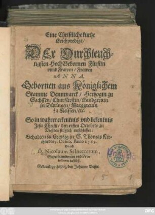 Eine Christliche kurtze || Leichpredigt/|| DEr Durchleuch=||tigsten ... Fürstin || ... Frawen || ANNA,|| Gebornen aus Königlichem || Stamme Dennmarck/ Hertzogin zu || Sachssen ... || So ... || den ersten Octobris zu || Dreßden ... entschlaffen:|| Gehalten zu Leipzig in S.Thomas Kir=||chen den 7.Octob.Anno 1585.|| Durch || D.Nicolaum Selneccerum,|| Superintendenten vnd Pro=||fessorem daselbst.||