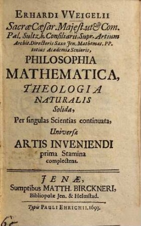 Erhardi Weigelii Sacrae Caesar. Majest. ut& Com. Pal. Sultzb. Consiliarii ... Philosophia Mathematica, Theologia Naturalis Solida : Per singulas Scientias continuata, Universae Artis Inveniendi prima Stamina complectens, [1]