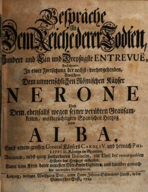 Gespräche In Dem Reiche derer Todten, Hundert und Ein und Dreyßigste Entrevuë, Bestehende, In einer Fortsetzung der nechst-vorhergehenden, Zwischen Dem unmenschlichen Römischen Käyser Nerone Und Dem, ebenfalls wegen seiner verübten Grausamkeiten, weltberüchtigten Spanischen Hertzog von Alba, Sonst einem grossen General Käysers Caroli V. und hernach Philippi II. Königs in Spanien : Worinnen, nebst gantz sonderbaren Discursen, ein Theil der remarquablen Historie des Hertzogs enthalten. Samt dem Kern derer neuesten Merckwürdigkeiten, und darüber gemachten curieusen Reflexionen