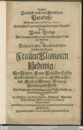 Geistliche Sehnsucht nach dem Himlischem Paradieß : Welche aus dem Luc: XXIII. cap. vers. 42. 43. An dem Fest-Tage des heiligen Ertz-Engels Michaelis In einer Trauer-Predigt Uber den ... Todt und Absterben Der ... Frauen Eleonoren Hedewig/ Des Käyserl. Freien Weltlichen Stiffts Gandersheimb Decanissin, Fürstin zu Anhalt/ Gräfin zu Ascanien/ Frauen zu Bärnburg und Zerbst. Bey Volckreicher Versamlung in der Stiffts-Kirchen zu Gandersheimb vorgestellet worden