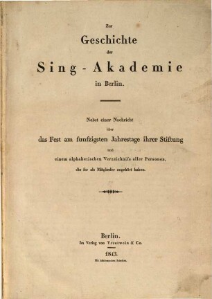 Zur Geschichte der Sing-Akademie in Berlin : Nebst einer Nachricht über das Fest am funfzigsten Jahrestage ihrer Stiftung und einem alphabetischen Verzeichniß aller Personen, die ihr als Mitglieder angehört haben