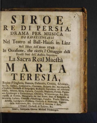 Siroe Re Di Persia : Drama Per Musica Da Rapresentarsi Nel Teatro al Ball-Hauss in Linz Nell Estate dell' Anno 1743. In Occasione, che riceve l'Omaggio dalli Eccelsi Stati dell' Austria Superiore La Sacra Real Maestà Maria Teresia, Regina d'Ungheria ...