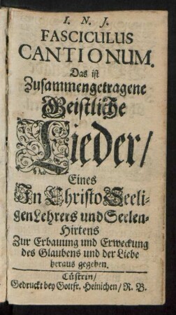 Fasciculus Cantionum : Das ist Zusammengetragene Geistliche Lieder/ Eines In Christo Seeligen Lehrers und Seelen-Hirtens ; Zur Erbauung und Erweckung des Glaubens und der Liebe heraus gegeben