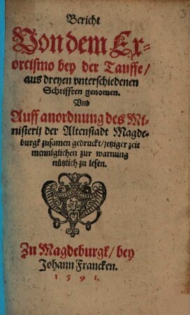 Bericht Von dem Exorcismo bey der Tauffe : aus dreyen vnterschiedenen Schrifften genommen. Vnd Auff anordnung des Ministerij der Altenstadt Magdeburgk zusamen gedruckt ...