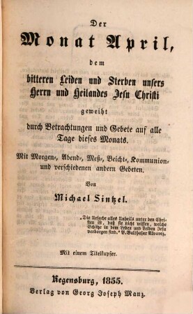 Die zwölf Monate des Jahres, geheiligt durch Belehrungen, Betrachtungen und Gebete oder: Lehr-, Betrachtungs- und Gebetbuch für alle Monate des Jahres, 4. Der Monat April, dem bitteren Leiden und Sterben unsers Herrn und Heilands Jesu Christi geweiht durch Betrachtungen und Gebete auf alle Tage dieses Monats : mit Morgen-, Abend-, Meß-, Beicht-, Kommunion- und verschiedenen anderen Gebeten