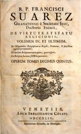 R.P. Francisci Suarez E Societate Jesu, Opera Omnia hactenus edita. 15, Opus De Virtute Et Statu Religionis ; Vol. 4, De Obligationibus Religiosorum ex Regula, Praelatione, & subjectione regulari provenientibus. De varietate Religionum .... De Religione Societatis Jesu in particulari