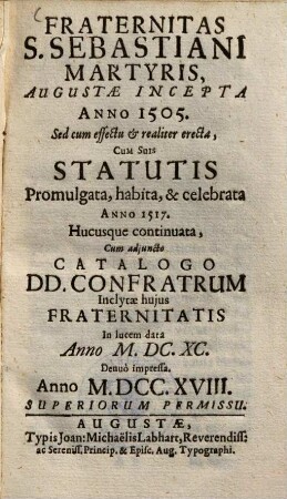 Fraternitas S. Sebastiani, martyris, Augustae incepta a. 1505 : Sed cum effectu & realiter erecta, cum suis Statutis promulgata, habita & celebrata anno 1517, hucusque continuata, cum adjuncto Catalogo Donunorum Confratrum ; Inclytae hujus fraternitatis In lucem data anno ...