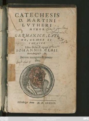 CATECHESIS || D. MARTINI || LVTHERI || MINOR || GERMANICE,|| LATI=||NE, GRAECE ET || EBRAICE || Edita studio & opera || IOHANNIS CLAII || Hertzbergensis M.|| Iterum recognita & emen=||data.||