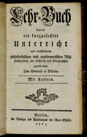 Lehr-Buch darin ein kurzgefaßter Unterricht aus verschiedenen philosophischen und mathematischen Wissenschaften, der Historie und Geographie gegeben wird : Zum Gebrauch in Schulen ; Mit Kupfern