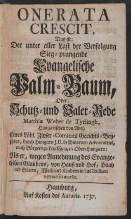 Onerata Crescit : Das ist: Der unter aller Last der Verfolgung Sieg-prangende Evangelische Palm-Baum, Oder: Schutz- und Valet-Rede Matthiæ Weber de Tyrlingh, Hungarischen von Adel, Eines Löbl. Zipfer-Comitats Gerichts-Beysitzers, durch Hungarn J. U. beschwornen Advocatens, auch Bürgers zu Leutschau, in Ober-Hungarn: Als er, wegen Annehmung des Evangelischen Glaubens, von Hauß und Hof, Haab und Gütern, Weib und Kindern in das Exilium verwiesen wurde