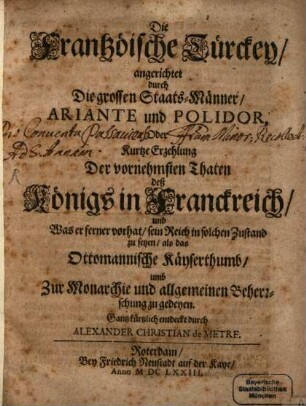 Die Frantzöische Türckey, angerichtet durch Die grossen Staats-Männer, Ariante und Polidor, Oder Kurtze Erzehlung Der vornehmsten Thaten deß Königs in Franckreich, und Was er ferner vorhat, sein Reich in solchen Zustand zu setzen, als das Ottomannische Käyserthumb, umb Zur Monarchie und allgemeinen Beherrschung zu gedeyen