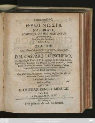 Fortunante Deo, De Theognōsia Naturali, Eorumque Qui Hac Abutuntur Anapologēsei, Ex Oraculo Paulino, Rom. I, 19. 20. Praeside ... Dn. Caspare Loeschero, SS. Theologiae Doct. ... E Cathedra B. Lutheri edisseret publice Autor M. Cristian. Ernest. Mussigk. Lub. Lus. d. IV. April. M.DC.XCIII.
