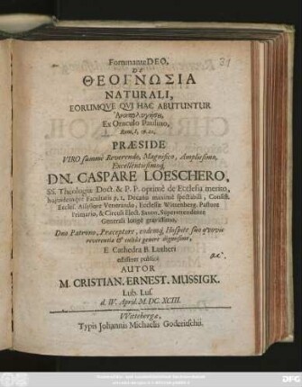 Fortunante Deo, De Theognōsia Naturali, Eorumque Qui Hac Abutuntur Anapologēsei, Ex Oraculo Paulino, Rom. I, 19. 20. Praeside ... Dn. Caspare Loeschero, SS. Theologiae Doct. ... E Cathedra B. Lutheri edisseret publice Autor M. Cristian. Ernest. Mussigk. Lub. Lus. d. IV. April. M.DC.XCIII.