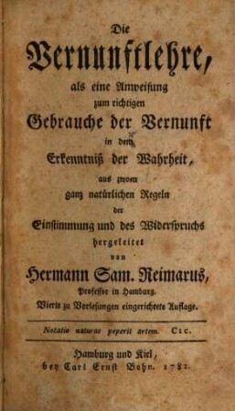 Die Vernunftlehre, als eine Anweisung zum richtigen Gebrauche der Vernunft in dem Erkenntniß der Wahrheit : aus zwoen ganz natürlichen Regeln der Einstimmung und des Widerspruchs hergeleitet