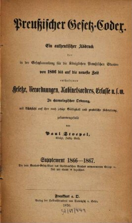 Preußischer Gesetz-Codex : e. authent. Abdr. d. in d. Gesetzsammlung für d. Königl. Preuß. Staaten von 1806 bis auf d. neueste Zeit enthaltenen Gesetze, Verordnungen, Kabinetsordres, Erlasse etc. ; in chronolog. Ordnung mit Rücks. auf ihre noch jetzige Gültigkeit u. prakt. Bedeutung zsgest, 2. 1866/67 (1870) = 2. Aufl.