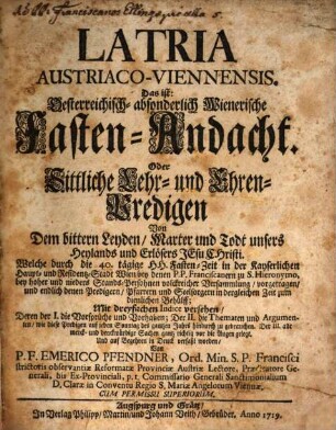 Latria Austriaco-Viennensis. Das ist: Oesterreichisch- absonderlich Wienerische Fasten-Andacht. Oder Sittliche Lehr- und Ehren-Predigen Von Dem bittern Leyden, Marter und Todt unsers Heylands und Erlösers Jesu Christi : Welche durch die 40. tägige HH. Fasten-Zeit in der Kayserlichen Haupt- und Residentz-Stadt Wien ... vorgetragen, und endlich ... Mit dreyfachen Indice versehen, ... Und ... in Druck verfaßt worden