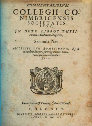 Commentariorum Collegii Conimbricensis Societatis Iesv, In Octo Libros Physicorum Aristotelis Stagiritae, ... Pars, 2. Accessit Tvm Qvaestionvm, Qvae in hac secunda Operis parte disputantur: tum rerum, quae in ea continentur, Index