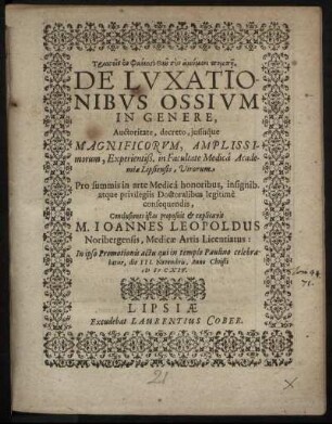 De Luxationibus Ossium In Genere ... in Facultate Medica Academiae Lipsiensis, Virorum Pro summis in arte Medica honoribus, insignib. atque privilegiis Doctoralibus legitime consequendis, Conclusiones istas proposuit & explicavit M. Joannes Leopoldus Noribergensis, Medicae Artis Licentiatus: In ipso Promotionis actu qui in templo Paulino celebratur, die III. Novembris, Anno Christi MDCXIV.