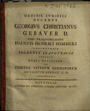 Ordinis Ivridici Decanvs Georgivs Christianvs Gebaver D. Viri Praenobilissimi Ioannis Henrici Sommeri Cobvrgensis Solennia Inavgvralia Indicat Eaqve Occasione De Comitiis Vetervm Germanorvm Ad Tacitvm German. C. XI. Commentatvr : [P. P. Gottingae XXXI. Mart. die MDCCLIV.]