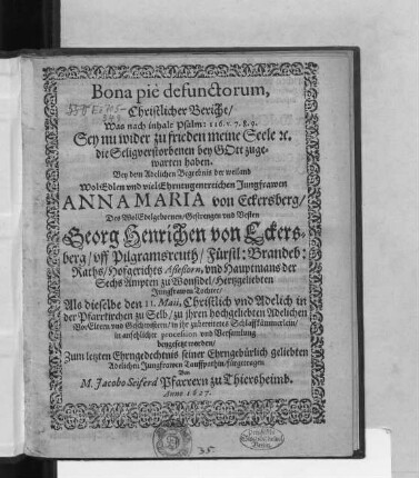 Bona pie defunctorum, Christlicher Bericht/ Was nach inhalt Psalm: 116. v. 7. 8. 9. Sey nu wider zu frieden meine Seele [et]c. die Seligverstorbenen bey Gott zugewarten haben : Bey dem Adelichen Begrebnis der ... Jungfrawen Anna Maria von Eckersberg/ Des ... Georg Henrichen von Eckersberg ... Fürstl: Brandeb: Raths/ Hofgerichts Aßeßorn ... Hertzgeliebten Jungfrawen Tochter/ Als dieselbe den 11. Maii ... in ihr zubereitetes Schlaffkämmerlein ... beygestzt worden