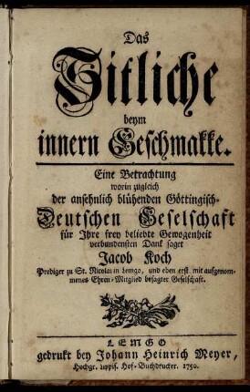 Das Sitliche beym innern Geschmakke : Eine Betrachtung worin zugleich der ansehnlich blühenden Göttingisch-Deutschen Geselschaft für Ihre frey beliebte Gewogenheit verbundensten Dank saget Jacob Koch Prediger zu St. Nicolai in Lemgo, und eben erst mit aufgenommenes Ehren-Mitglied besagter Geselschaft