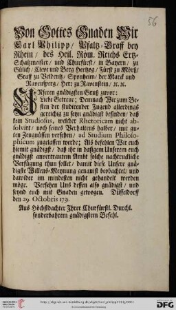 Von Gottes Gnaden Wir Carl Philipp, Pfaltz-Graff bey Rhein, des Heil. Röm. Reichs Ertz-Schatzmeister, und Churfürst, ... Unseren gnädigsten Gruß zuvor: Liebe Getreue; Demnach Wir zum Besten der studirender Jugend allerdings gereichig zu seyn gnädigst befinden, daß kein Studiosus, welcher Rhetoricam nicht absolvirt, noch seines Verhaltens halber, mit guten Zeugnüssen versehen, ad Studium Philosophicum zugelassen werde ... : Düsseldorff den 29. Octobris 1731