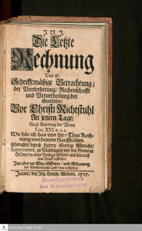 Die Letzte Rechnung Das ist: Schrifftmäßige Betrachtung/ der Vorforderung/ Rechenschafft und Verurtheilung der Gottlosen Vor Christi Richtstuhl An jenem Tage/ : Nach Anleitung der Worte Luc. XVI. v. 1.2. ...