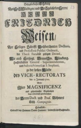 Bey glücklicher Erhebung Des Hoch Würdigen, und Hochgelahrten Herrn, Herrn Friedrich Weisen, Der Heiligen Schrifft Hochberühmten Doctoris, und Professoris Publici Ordinarii, der Theol. Facultät zeitigen Decani ... zu der hohen Würde des Vice-Rectorats den 25 Januarii 1720.