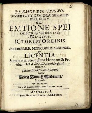 Dissertationem Inauguralem Iuridicam De Emtione Spei Indultu atq[ue] Authoritate ... In Celeberrima Noricorum Academia ... publico Eruditorum Examini subiicit Georg Heinrich Weidmann/ Spirensis. D. 12. Martii, Anno ab incarnatione Jesu Christi 1678.
