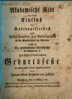 Akademische Rede von dem Einfluß des Nationalfleißes und Arbeitsamkeit der Unterthanen in die Glückseeligkeit der Staaten : welche an Sr. churfürstlichen Durchleucht in Baiern [et]c. [et]c. höchsterfreulichen Geburtsfeste im akademischen Saale abgelesen worden